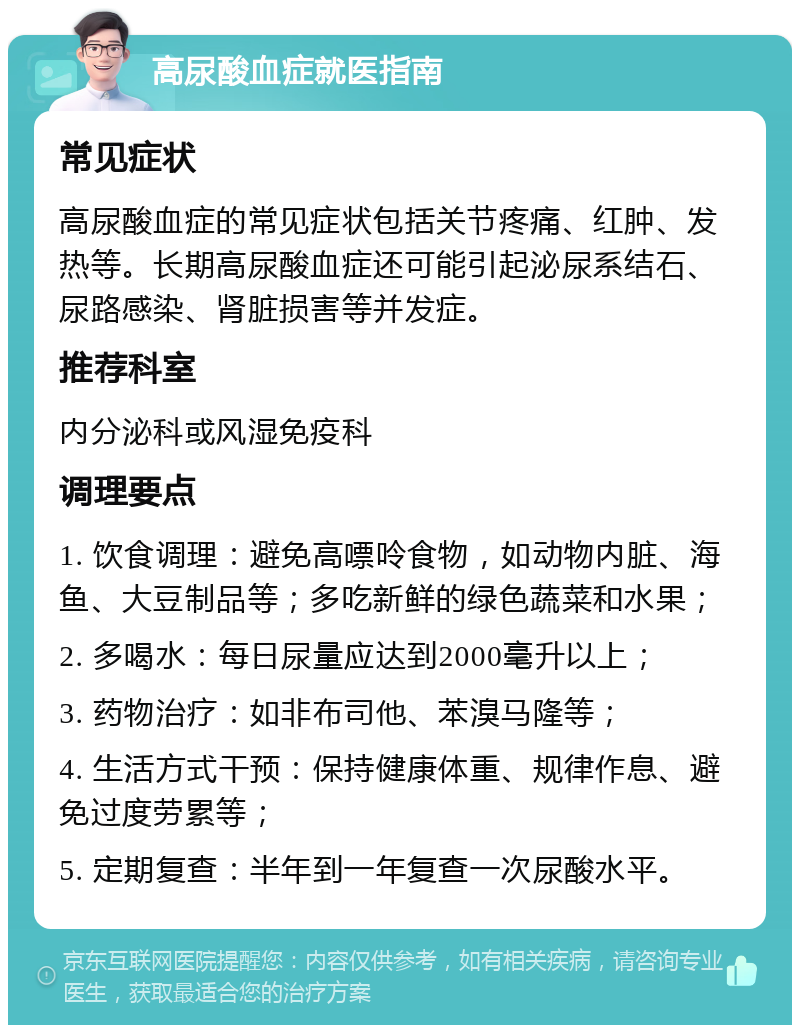 高尿酸血症就医指南 常见症状 高尿酸血症的常见症状包括关节疼痛、红肿、发热等。长期高尿酸血症还可能引起泌尿系结石、尿路感染、肾脏损害等并发症。 推荐科室 内分泌科或风湿免疫科 调理要点 1. 饮食调理：避免高嘌呤食物，如动物内脏、海鱼、大豆制品等；多吃新鲜的绿色蔬菜和水果； 2. 多喝水：每日尿量应达到2000毫升以上； 3. 药物治疗：如非布司他、苯溴马隆等； 4. 生活方式干预：保持健康体重、规律作息、避免过度劳累等； 5. 定期复查：半年到一年复查一次尿酸水平。