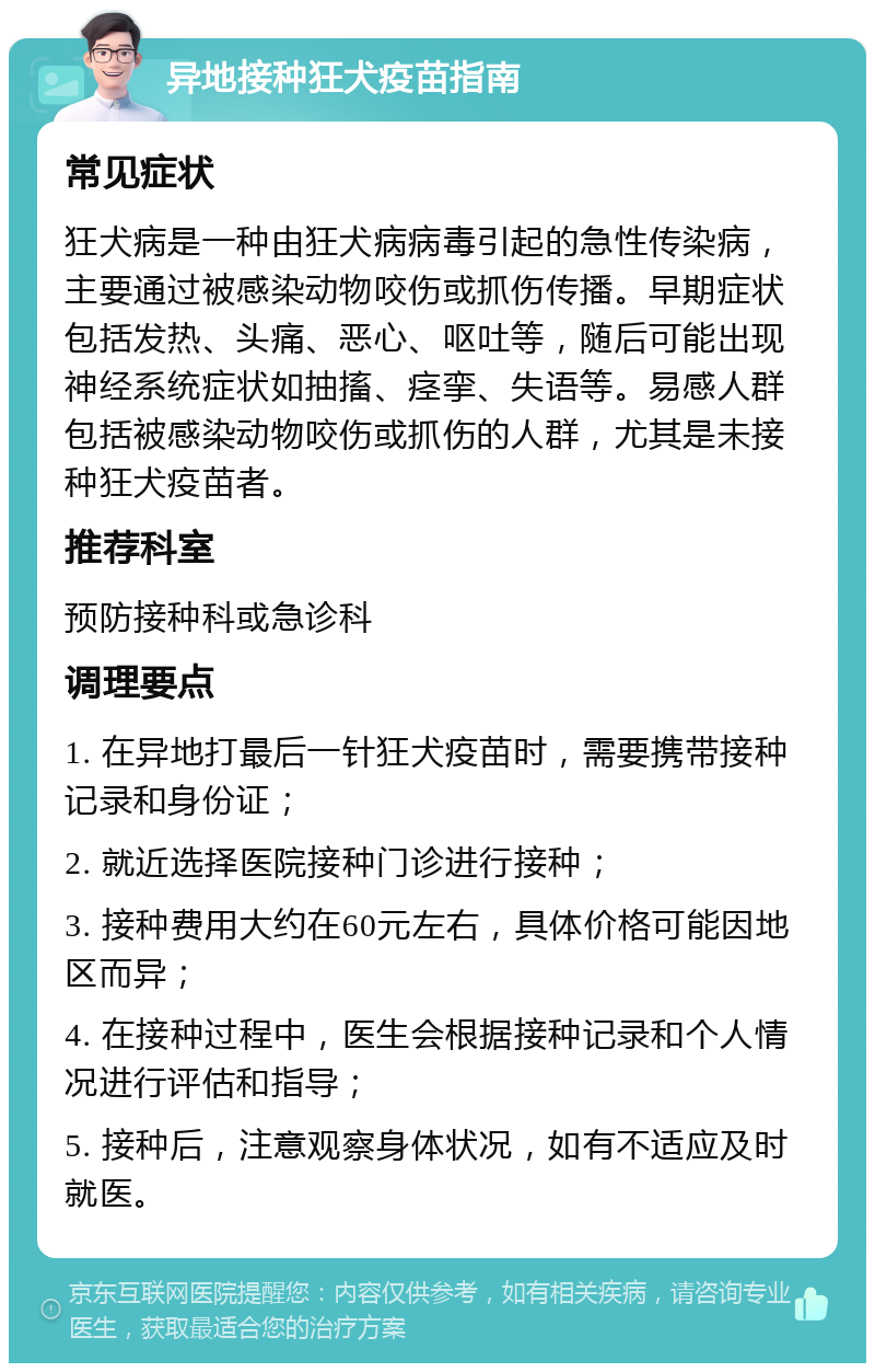 异地接种狂犬疫苗指南 常见症状 狂犬病是一种由狂犬病病毒引起的急性传染病，主要通过被感染动物咬伤或抓伤传播。早期症状包括发热、头痛、恶心、呕吐等，随后可能出现神经系统症状如抽搐、痉挛、失语等。易感人群包括被感染动物咬伤或抓伤的人群，尤其是未接种狂犬疫苗者。 推荐科室 预防接种科或急诊科 调理要点 1. 在异地打最后一针狂犬疫苗时，需要携带接种记录和身份证； 2. 就近选择医院接种门诊进行接种； 3. 接种费用大约在60元左右，具体价格可能因地区而异； 4. 在接种过程中，医生会根据接种记录和个人情况进行评估和指导； 5. 接种后，注意观察身体状况，如有不适应及时就医。