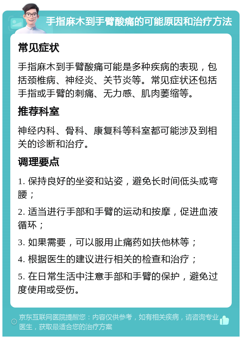 手指麻木到手臂酸痛的可能原因和治疗方法 常见症状 手指麻木到手臂酸痛可能是多种疾病的表现，包括颈椎病、神经炎、关节炎等。常见症状还包括手指或手臂的刺痛、无力感、肌肉萎缩等。 推荐科室 神经内科、骨科、康复科等科室都可能涉及到相关的诊断和治疗。 调理要点 1. 保持良好的坐姿和站姿，避免长时间低头或弯腰； 2. 适当进行手部和手臂的运动和按摩，促进血液循环； 3. 如果需要，可以服用止痛药如扶他林等； 4. 根据医生的建议进行相关的检查和治疗； 5. 在日常生活中注意手部和手臂的保护，避免过度使用或受伤。