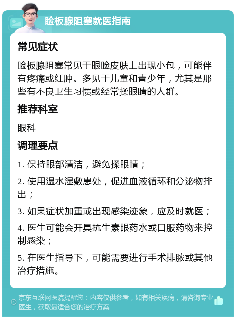 睑板腺阻塞就医指南 常见症状 睑板腺阻塞常见于眼睑皮肤上出现小包，可能伴有疼痛或红肿。多见于儿童和青少年，尤其是那些有不良卫生习惯或经常揉眼睛的人群。 推荐科室 眼科 调理要点 1. 保持眼部清洁，避免揉眼睛； 2. 使用温水湿敷患处，促进血液循环和分泌物排出； 3. 如果症状加重或出现感染迹象，应及时就医； 4. 医生可能会开具抗生素眼药水或口服药物来控制感染； 5. 在医生指导下，可能需要进行手术排脓或其他治疗措施。