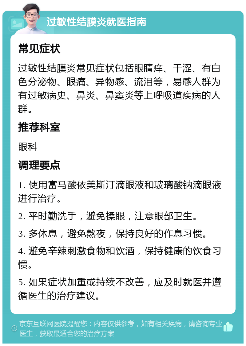 过敏性结膜炎就医指南 常见症状 过敏性结膜炎常见症状包括眼睛痒、干涩、有白色分泌物、眼痛、异物感、流泪等，易感人群为有过敏病史、鼻炎、鼻窦炎等上呼吸道疾病的人群。 推荐科室 眼科 调理要点 1. 使用富马酸依美斯汀滴眼液和玻璃酸钠滴眼液进行治疗。 2. 平时勤洗手，避免揉眼，注意眼部卫生。 3. 多休息，避免熬夜，保持良好的作息习惯。 4. 避免辛辣刺激食物和饮酒，保持健康的饮食习惯。 5. 如果症状加重或持续不改善，应及时就医并遵循医生的治疗建议。