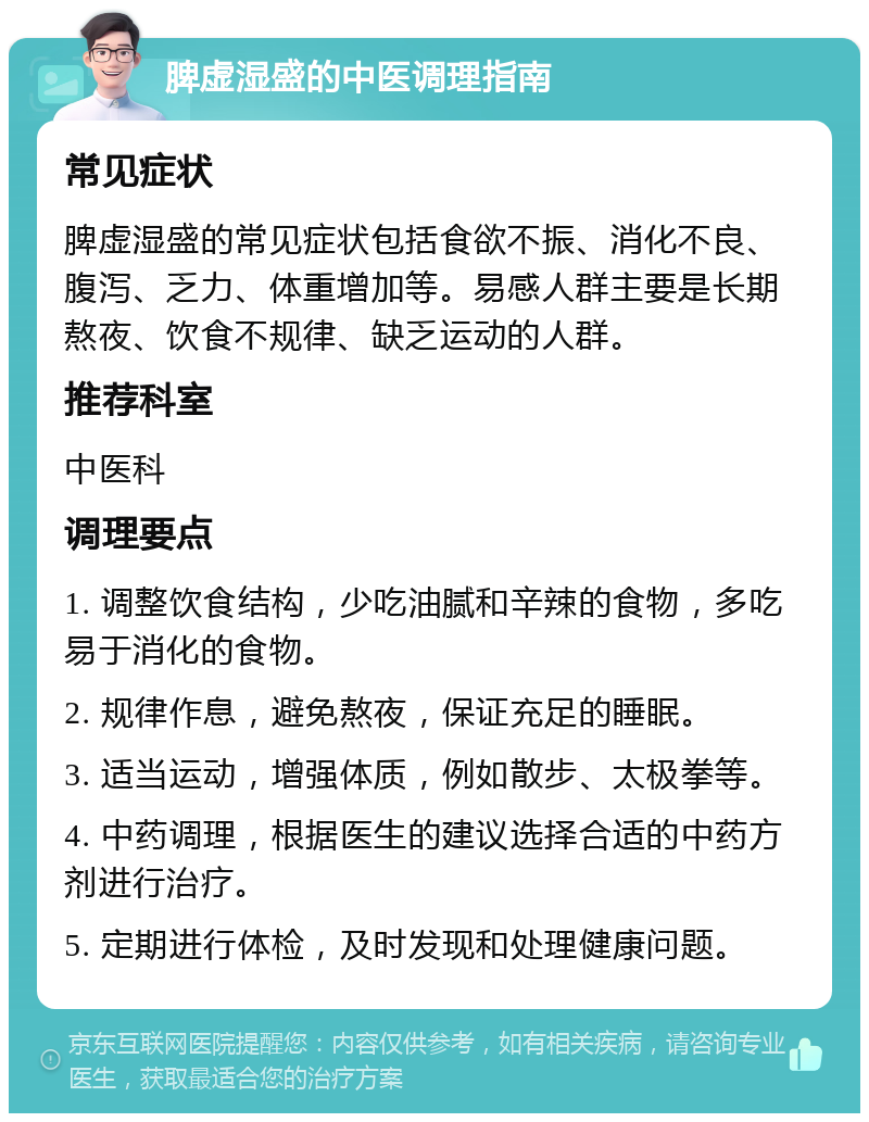 脾虚湿盛的中医调理指南 常见症状 脾虚湿盛的常见症状包括食欲不振、消化不良、腹泻、乏力、体重增加等。易感人群主要是长期熬夜、饮食不规律、缺乏运动的人群。 推荐科室 中医科 调理要点 1. 调整饮食结构，少吃油腻和辛辣的食物，多吃易于消化的食物。 2. 规律作息，避免熬夜，保证充足的睡眠。 3. 适当运动，增强体质，例如散步、太极拳等。 4. 中药调理，根据医生的建议选择合适的中药方剂进行治疗。 5. 定期进行体检，及时发现和处理健康问题。