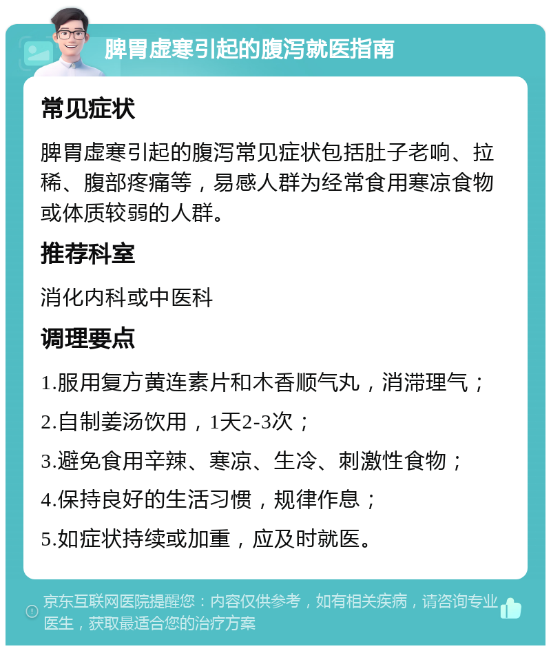 脾胃虚寒引起的腹泻就医指南 常见症状 脾胃虚寒引起的腹泻常见症状包括肚子老响、拉稀、腹部疼痛等，易感人群为经常食用寒凉食物或体质较弱的人群。 推荐科室 消化内科或中医科 调理要点 1.服用复方黄连素片和木香顺气丸，消滞理气； 2.自制姜汤饮用，1天2-3次； 3.避免食用辛辣、寒凉、生冷、刺激性食物； 4.保持良好的生活习惯，规律作息； 5.如症状持续或加重，应及时就医。