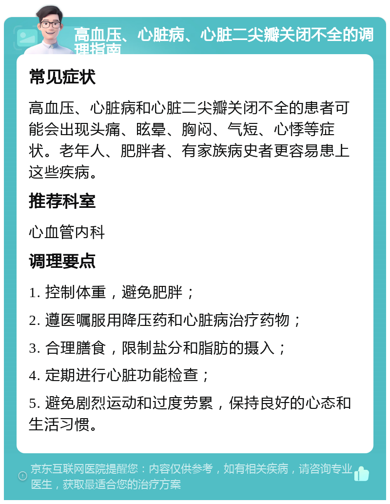 高血压、心脏病、心脏二尖瓣关闭不全的调理指南 常见症状 高血压、心脏病和心脏二尖瓣关闭不全的患者可能会出现头痛、眩晕、胸闷、气短、心悸等症状。老年人、肥胖者、有家族病史者更容易患上这些疾病。 推荐科室 心血管内科 调理要点 1. 控制体重，避免肥胖； 2. 遵医嘱服用降压药和心脏病治疗药物； 3. 合理膳食，限制盐分和脂肪的摄入； 4. 定期进行心脏功能检查； 5. 避免剧烈运动和过度劳累，保持良好的心态和生活习惯。