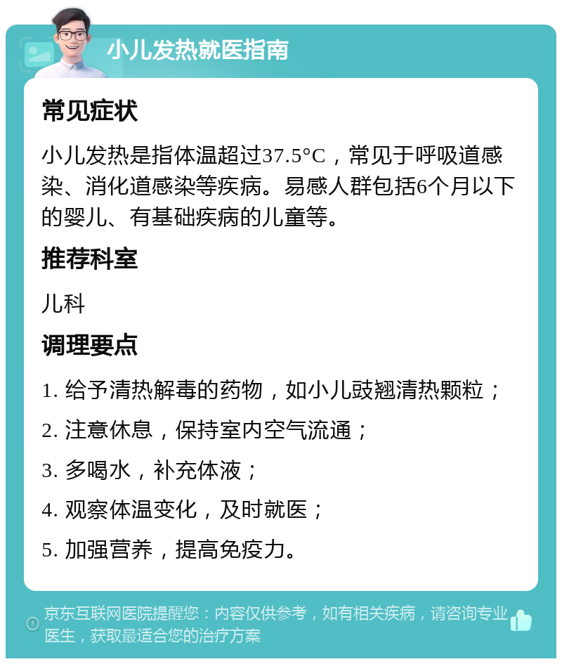 小儿发热就医指南 常见症状 小儿发热是指体温超过37.5°C，常见于呼吸道感染、消化道感染等疾病。易感人群包括6个月以下的婴儿、有基础疾病的儿童等。 推荐科室 儿科 调理要点 1. 给予清热解毒的药物，如小儿豉翘清热颗粒； 2. 注意休息，保持室内空气流通； 3. 多喝水，补充体液； 4. 观察体温变化，及时就医； 5. 加强营养，提高免疫力。