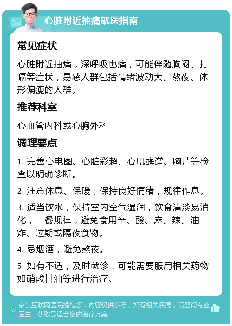 心脏附近抽痛就医指南 常见症状 心脏附近抽痛，深呼吸也痛，可能伴随胸闷、打嗝等症状，易感人群包括情绪波动大、熬夜、体形偏瘦的人群。 推荐科室 心血管内科或心胸外科 调理要点 1. 完善心电图、心脏彩超、心肌酶谱、胸片等检查以明确诊断。 2. 注意休息、保暖，保持良好情绪，规律作息。 3. 适当饮水，保持室内空气湿润，饮食清淡易消化，三餐规律，避免食用辛、酸、麻、辣、油炸、过期或隔夜食物。 4. 忌烟酒，避免熬夜。 5. 如有不适，及时就诊，可能需要服用相关药物如硝酸甘油等进行治疗。