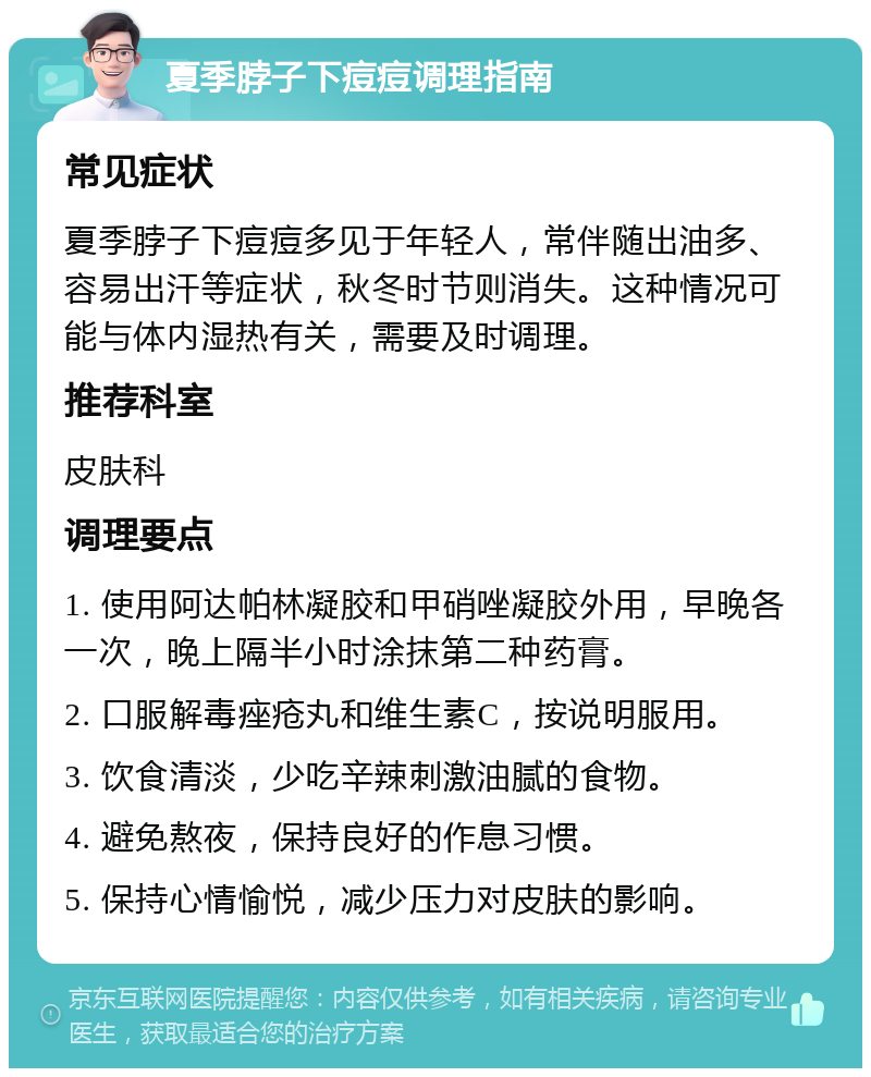 夏季脖子下痘痘调理指南 常见症状 夏季脖子下痘痘多见于年轻人，常伴随出油多、容易出汗等症状，秋冬时节则消失。这种情况可能与体内湿热有关，需要及时调理。 推荐科室 皮肤科 调理要点 1. 使用阿达帕林凝胶和甲硝唑凝胶外用，早晚各一次，晚上隔半小时涂抹第二种药膏。 2. 口服解毒痤疮丸和维生素C，按说明服用。 3. 饮食清淡，少吃辛辣刺激油腻的食物。 4. 避免熬夜，保持良好的作息习惯。 5. 保持心情愉悦，减少压力对皮肤的影响。