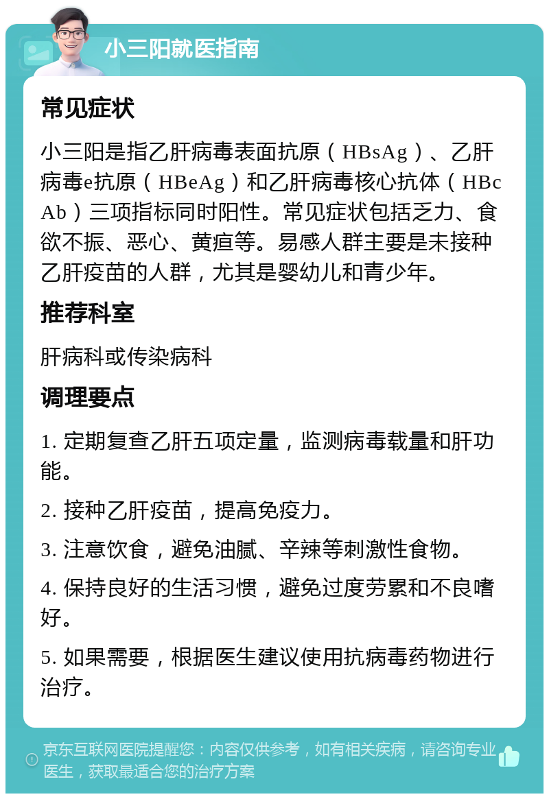 小三阳就医指南 常见症状 小三阳是指乙肝病毒表面抗原（HBsAg）、乙肝病毒e抗原（HBeAg）和乙肝病毒核心抗体（HBcAb）三项指标同时阳性。常见症状包括乏力、食欲不振、恶心、黄疸等。易感人群主要是未接种乙肝疫苗的人群，尤其是婴幼儿和青少年。 推荐科室 肝病科或传染病科 调理要点 1. 定期复查乙肝五项定量，监测病毒载量和肝功能。 2. 接种乙肝疫苗，提高免疫力。 3. 注意饮食，避免油腻、辛辣等刺激性食物。 4. 保持良好的生活习惯，避免过度劳累和不良嗜好。 5. 如果需要，根据医生建议使用抗病毒药物进行治疗。