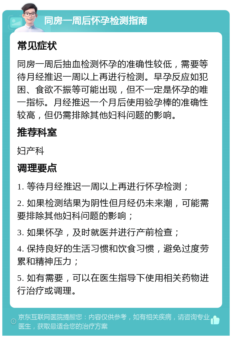 同房一周后怀孕检测指南 常见症状 同房一周后抽血检测怀孕的准确性较低，需要等待月经推迟一周以上再进行检测。早孕反应如犯困、食欲不振等可能出现，但不一定是怀孕的唯一指标。月经推迟一个月后使用验孕棒的准确性较高，但仍需排除其他妇科问题的影响。 推荐科室 妇产科 调理要点 1. 等待月经推迟一周以上再进行怀孕检测； 2. 如果检测结果为阴性但月经仍未来潮，可能需要排除其他妇科问题的影响； 3. 如果怀孕，及时就医并进行产前检查； 4. 保持良好的生活习惯和饮食习惯，避免过度劳累和精神压力； 5. 如有需要，可以在医生指导下使用相关药物进行治疗或调理。