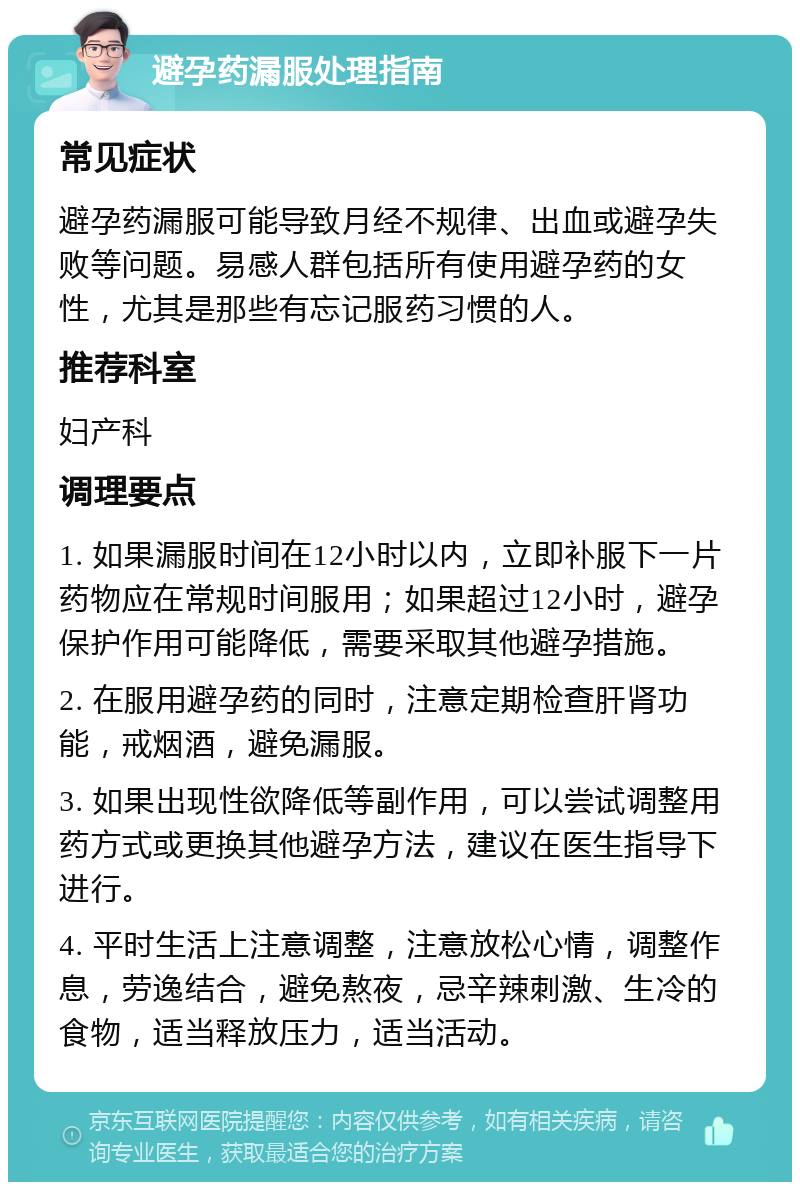 避孕药漏服处理指南 常见症状 避孕药漏服可能导致月经不规律、出血或避孕失败等问题。易感人群包括所有使用避孕药的女性，尤其是那些有忘记服药习惯的人。 推荐科室 妇产科 调理要点 1. 如果漏服时间在12小时以内，立即补服下一片药物应在常规时间服用；如果超过12小时，避孕保护作用可能降低，需要采取其他避孕措施。 2. 在服用避孕药的同时，注意定期检查肝肾功能，戒烟酒，避免漏服。 3. 如果出现性欲降低等副作用，可以尝试调整用药方式或更换其他避孕方法，建议在医生指导下进行。 4. 平时生活上注意调整，注意放松心情，调整作息，劳逸结合，避免熬夜，忌辛辣刺激、生冷的食物，适当释放压力，适当活动。