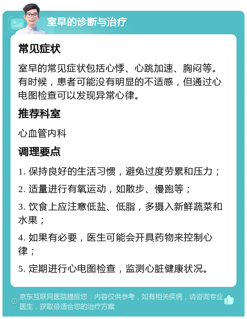 室早的诊断与治疗 常见症状 室早的常见症状包括心悸、心跳加速、胸闷等。有时候，患者可能没有明显的不适感，但通过心电图检查可以发现异常心律。 推荐科室 心血管内科 调理要点 1. 保持良好的生活习惯，避免过度劳累和压力； 2. 适量进行有氧运动，如散步、慢跑等； 3. 饮食上应注意低盐、低脂，多摄入新鲜蔬菜和水果； 4. 如果有必要，医生可能会开具药物来控制心律； 5. 定期进行心电图检查，监测心脏健康状况。