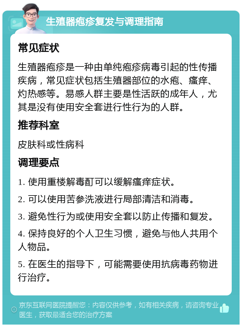 生殖器疱疹复发与调理指南 常见症状 生殖器疱疹是一种由单纯疱疹病毒引起的性传播疾病，常见症状包括生殖器部位的水疱、瘙痒、灼热感等。易感人群主要是性活跃的成年人，尤其是没有使用安全套进行性行为的人群。 推荐科室 皮肤科或性病科 调理要点 1. 使用重楼解毒酊可以缓解瘙痒症状。 2. 可以使用苦参洗液进行局部清洁和消毒。 3. 避免性行为或使用安全套以防止传播和复发。 4. 保持良好的个人卫生习惯，避免与他人共用个人物品。 5. 在医生的指导下，可能需要使用抗病毒药物进行治疗。