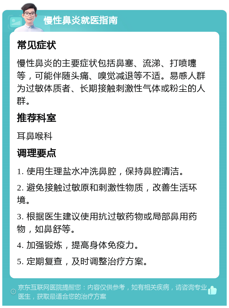 慢性鼻炎就医指南 常见症状 慢性鼻炎的主要症状包括鼻塞、流涕、打喷嚏等，可能伴随头痛、嗅觉减退等不适。易感人群为过敏体质者、长期接触刺激性气体或粉尘的人群。 推荐科室 耳鼻喉科 调理要点 1. 使用生理盐水冲洗鼻腔，保持鼻腔清洁。 2. 避免接触过敏原和刺激性物质，改善生活环境。 3. 根据医生建议使用抗过敏药物或局部鼻用药物，如鼻舒等。 4. 加强锻炼，提高身体免疫力。 5. 定期复查，及时调整治疗方案。