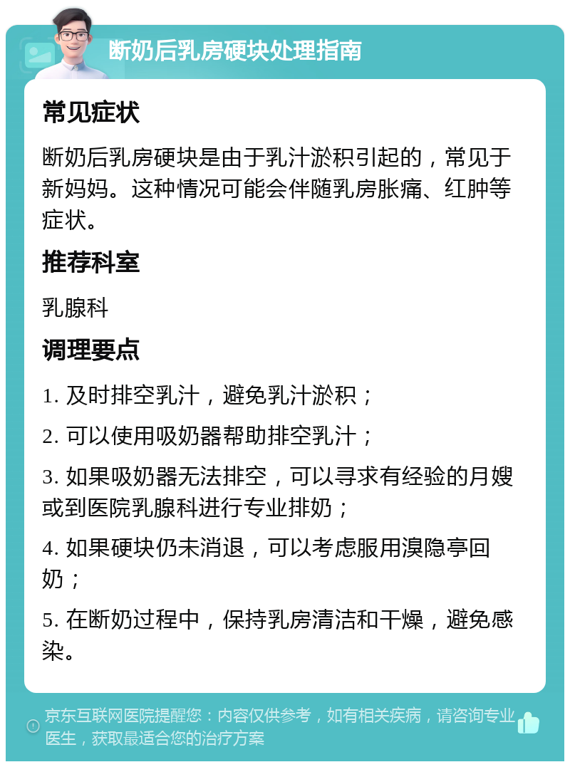 断奶后乳房硬块处理指南 常见症状 断奶后乳房硬块是由于乳汁淤积引起的，常见于新妈妈。这种情况可能会伴随乳房胀痛、红肿等症状。 推荐科室 乳腺科 调理要点 1. 及时排空乳汁，避免乳汁淤积； 2. 可以使用吸奶器帮助排空乳汁； 3. 如果吸奶器无法排空，可以寻求有经验的月嫂或到医院乳腺科进行专业排奶； 4. 如果硬块仍未消退，可以考虑服用溴隐亭回奶； 5. 在断奶过程中，保持乳房清洁和干燥，避免感染。