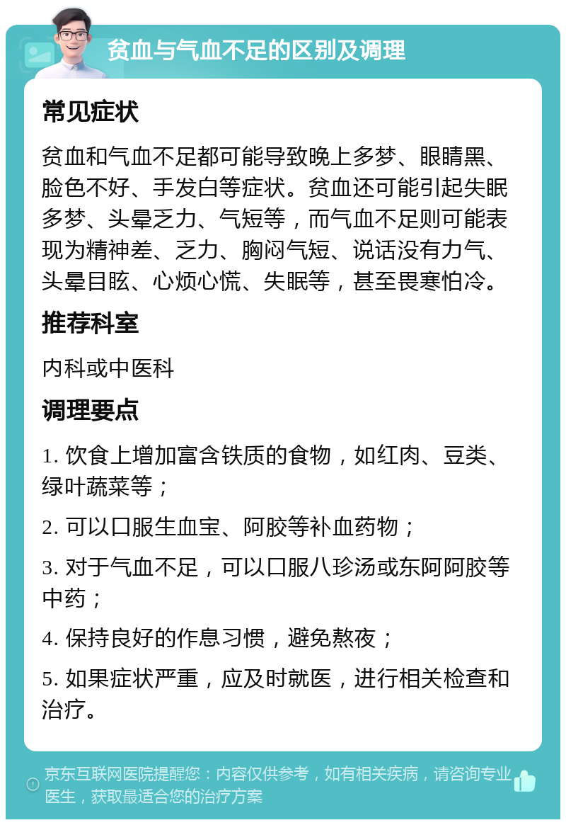 贫血与气血不足的区别及调理 常见症状 贫血和气血不足都可能导致晚上多梦、眼睛黑、脸色不好、手发白等症状。贫血还可能引起失眠多梦、头晕乏力、气短等，而气血不足则可能表现为精神差、乏力、胸闷气短、说话没有力气、头晕目眩、心烦心慌、失眠等，甚至畏寒怕冷。 推荐科室 内科或中医科 调理要点 1. 饮食上增加富含铁质的食物，如红肉、豆类、绿叶蔬菜等； 2. 可以口服生血宝、阿胶等补血药物； 3. 对于气血不足，可以口服八珍汤或东阿阿胶等中药； 4. 保持良好的作息习惯，避免熬夜； 5. 如果症状严重，应及时就医，进行相关检查和治疗。