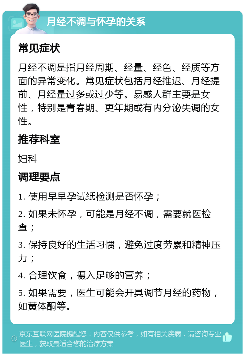 月经不调与怀孕的关系 常见症状 月经不调是指月经周期、经量、经色、经质等方面的异常变化。常见症状包括月经推迟、月经提前、月经量过多或过少等。易感人群主要是女性，特别是青春期、更年期或有内分泌失调的女性。 推荐科室 妇科 调理要点 1. 使用早早孕试纸检测是否怀孕； 2. 如果未怀孕，可能是月经不调，需要就医检查； 3. 保持良好的生活习惯，避免过度劳累和精神压力； 4. 合理饮食，摄入足够的营养； 5. 如果需要，医生可能会开具调节月经的药物，如黄体酮等。