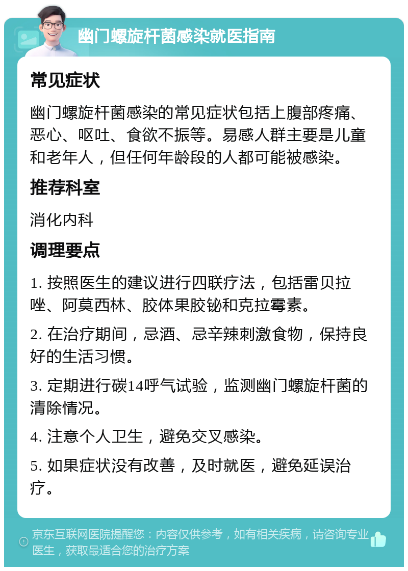 幽门螺旋杆菌感染就医指南 常见症状 幽门螺旋杆菌感染的常见症状包括上腹部疼痛、恶心、呕吐、食欲不振等。易感人群主要是儿童和老年人，但任何年龄段的人都可能被感染。 推荐科室 消化内科 调理要点 1. 按照医生的建议进行四联疗法，包括雷贝拉唑、阿莫西林、胶体果胶铋和克拉霉素。 2. 在治疗期间，忌酒、忌辛辣刺激食物，保持良好的生活习惯。 3. 定期进行碳14呼气试验，监测幽门螺旋杆菌的清除情况。 4. 注意个人卫生，避免交叉感染。 5. 如果症状没有改善，及时就医，避免延误治疗。