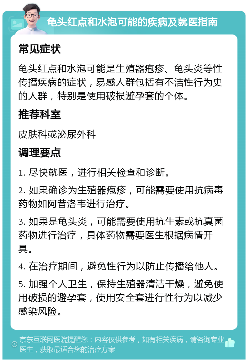 龟头红点和水泡可能的疾病及就医指南 常见症状 龟头红点和水泡可能是生殖器疱疹、龟头炎等性传播疾病的症状，易感人群包括有不洁性行为史的人群，特别是使用破损避孕套的个体。 推荐科室 皮肤科或泌尿外科 调理要点 1. 尽快就医，进行相关检查和诊断。 2. 如果确诊为生殖器疱疹，可能需要使用抗病毒药物如阿昔洛韦进行治疗。 3. 如果是龟头炎，可能需要使用抗生素或抗真菌药物进行治疗，具体药物需要医生根据病情开具。 4. 在治疗期间，避免性行为以防止传播给他人。 5. 加强个人卫生，保持生殖器清洁干燥，避免使用破损的避孕套，使用安全套进行性行为以减少感染风险。