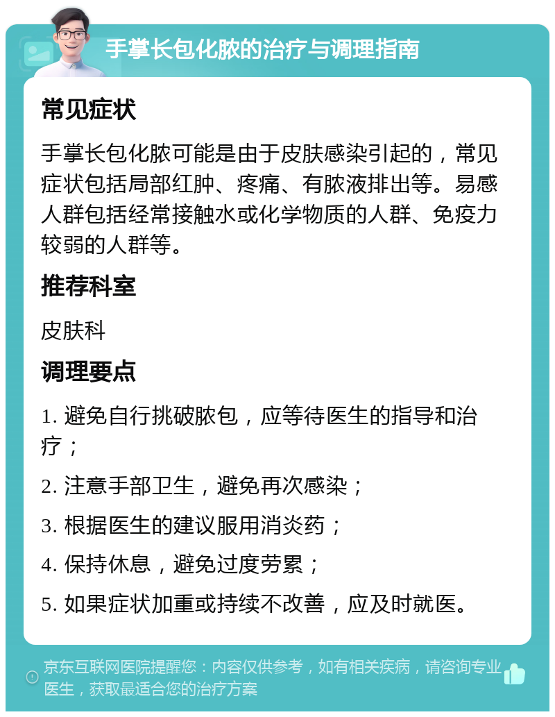 手掌长包化脓的治疗与调理指南 常见症状 手掌长包化脓可能是由于皮肤感染引起的，常见症状包括局部红肿、疼痛、有脓液排出等。易感人群包括经常接触水或化学物质的人群、免疫力较弱的人群等。 推荐科室 皮肤科 调理要点 1. 避免自行挑破脓包，应等待医生的指导和治疗； 2. 注意手部卫生，避免再次感染； 3. 根据医生的建议服用消炎药； 4. 保持休息，避免过度劳累； 5. 如果症状加重或持续不改善，应及时就医。