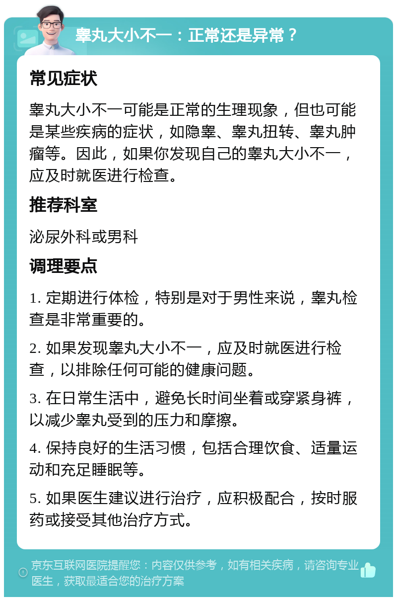 睾丸大小不一：正常还是异常？ 常见症状 睾丸大小不一可能是正常的生理现象，但也可能是某些疾病的症状，如隐睾、睾丸扭转、睾丸肿瘤等。因此，如果你发现自己的睾丸大小不一，应及时就医进行检查。 推荐科室 泌尿外科或男科 调理要点 1. 定期进行体检，特别是对于男性来说，睾丸检查是非常重要的。 2. 如果发现睾丸大小不一，应及时就医进行检查，以排除任何可能的健康问题。 3. 在日常生活中，避免长时间坐着或穿紧身裤，以减少睾丸受到的压力和摩擦。 4. 保持良好的生活习惯，包括合理饮食、适量运动和充足睡眠等。 5. 如果医生建议进行治疗，应积极配合，按时服药或接受其他治疗方式。