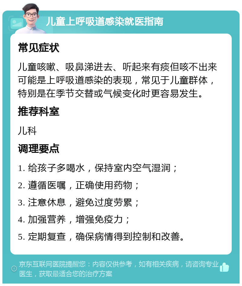 儿童上呼吸道感染就医指南 常见症状 儿童咳嗽、吸鼻涕进去、听起来有痰但咳不出来可能是上呼吸道感染的表现，常见于儿童群体，特别是在季节交替或气候变化时更容易发生。 推荐科室 儿科 调理要点 1. 给孩子多喝水，保持室内空气湿润； 2. 遵循医嘱，正确使用药物； 3. 注意休息，避免过度劳累； 4. 加强营养，增强免疫力； 5. 定期复查，确保病情得到控制和改善。