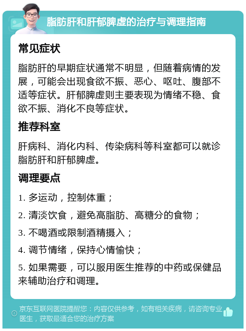 脂肪肝和肝郁脾虚的治疗与调理指南 常见症状 脂肪肝的早期症状通常不明显，但随着病情的发展，可能会出现食欲不振、恶心、呕吐、腹部不适等症状。肝郁脾虚则主要表现为情绪不稳、食欲不振、消化不良等症状。 推荐科室 肝病科、消化内科、传染病科等科室都可以就诊脂肪肝和肝郁脾虚。 调理要点 1. 多运动，控制体重； 2. 清淡饮食，避免高脂肪、高糖分的食物； 3. 不喝酒或限制酒精摄入； 4. 调节情绪，保持心情愉快； 5. 如果需要，可以服用医生推荐的中药或保健品来辅助治疗和调理。