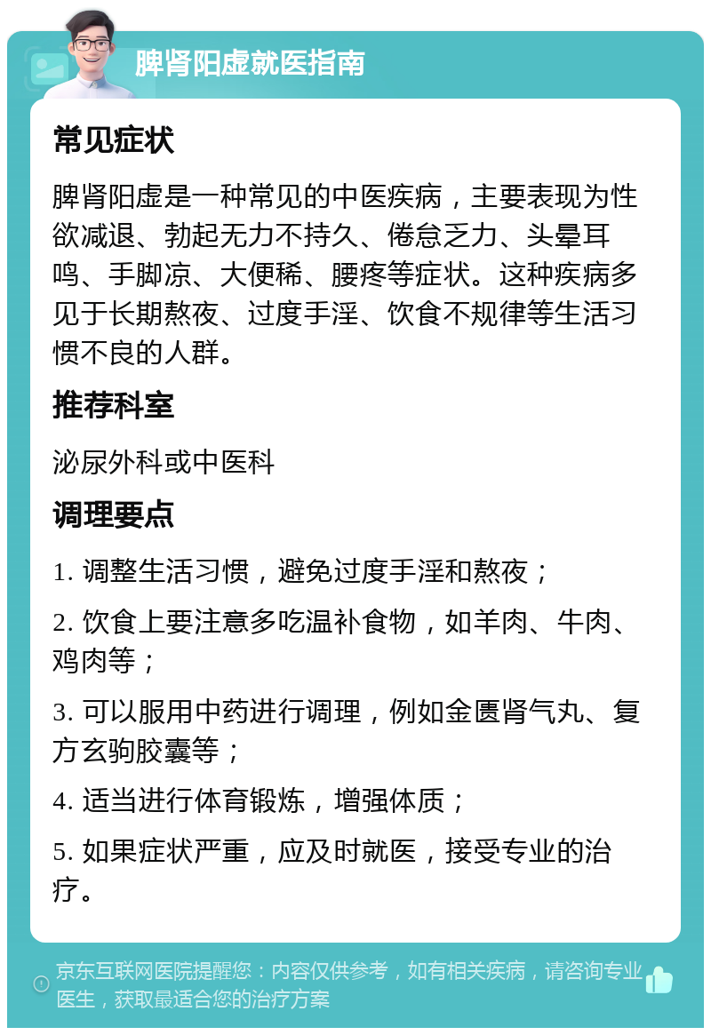 脾肾阳虚就医指南 常见症状 脾肾阳虚是一种常见的中医疾病，主要表现为性欲减退、勃起无力不持久、倦怠乏力、头晕耳鸣、手脚凉、大便稀、腰疼等症状。这种疾病多见于长期熬夜、过度手淫、饮食不规律等生活习惯不良的人群。 推荐科室 泌尿外科或中医科 调理要点 1. 调整生活习惯，避免过度手淫和熬夜； 2. 饮食上要注意多吃温补食物，如羊肉、牛肉、鸡肉等； 3. 可以服用中药进行调理，例如金匮肾气丸、复方玄驹胶囊等； 4. 适当进行体育锻炼，增强体质； 5. 如果症状严重，应及时就医，接受专业的治疗。