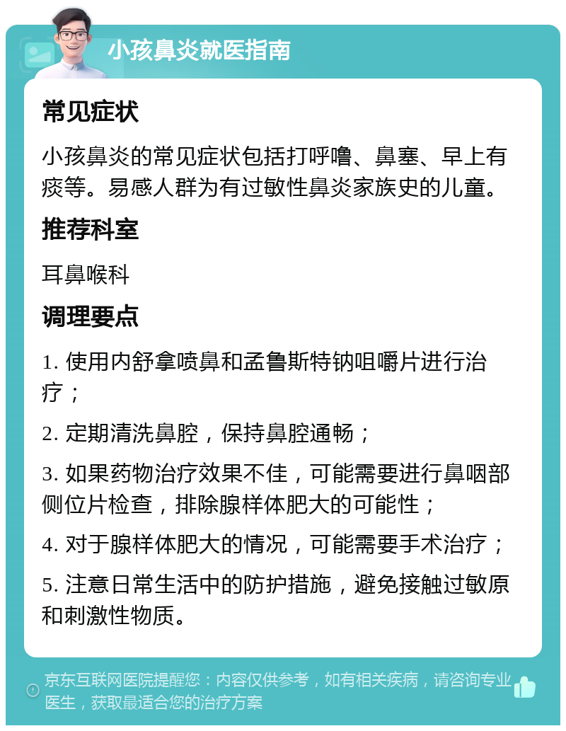 小孩鼻炎就医指南 常见症状 小孩鼻炎的常见症状包括打呼噜、鼻塞、早上有痰等。易感人群为有过敏性鼻炎家族史的儿童。 推荐科室 耳鼻喉科 调理要点 1. 使用内舒拿喷鼻和孟鲁斯特钠咀嚼片进行治疗； 2. 定期清洗鼻腔，保持鼻腔通畅； 3. 如果药物治疗效果不佳，可能需要进行鼻咽部侧位片检查，排除腺样体肥大的可能性； 4. 对于腺样体肥大的情况，可能需要手术治疗； 5. 注意日常生活中的防护措施，避免接触过敏原和刺激性物质。