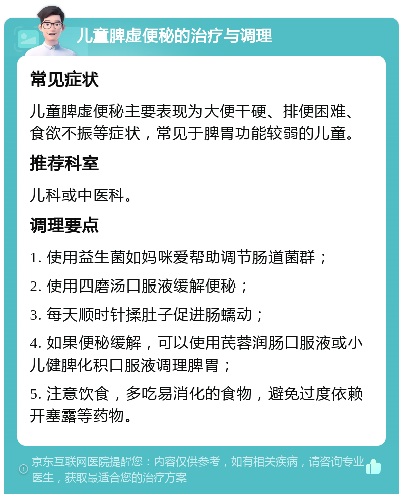 儿童脾虚便秘的治疗与调理 常见症状 儿童脾虚便秘主要表现为大便干硬、排便困难、食欲不振等症状，常见于脾胃功能较弱的儿童。 推荐科室 儿科或中医科。 调理要点 1. 使用益生菌如妈咪爱帮助调节肠道菌群； 2. 使用四磨汤口服液缓解便秘； 3. 每天顺时针揉肚子促进肠蠕动； 4. 如果便秘缓解，可以使用芪蓉润肠口服液或小儿健脾化积口服液调理脾胃； 5. 注意饮食，多吃易消化的食物，避免过度依赖开塞露等药物。