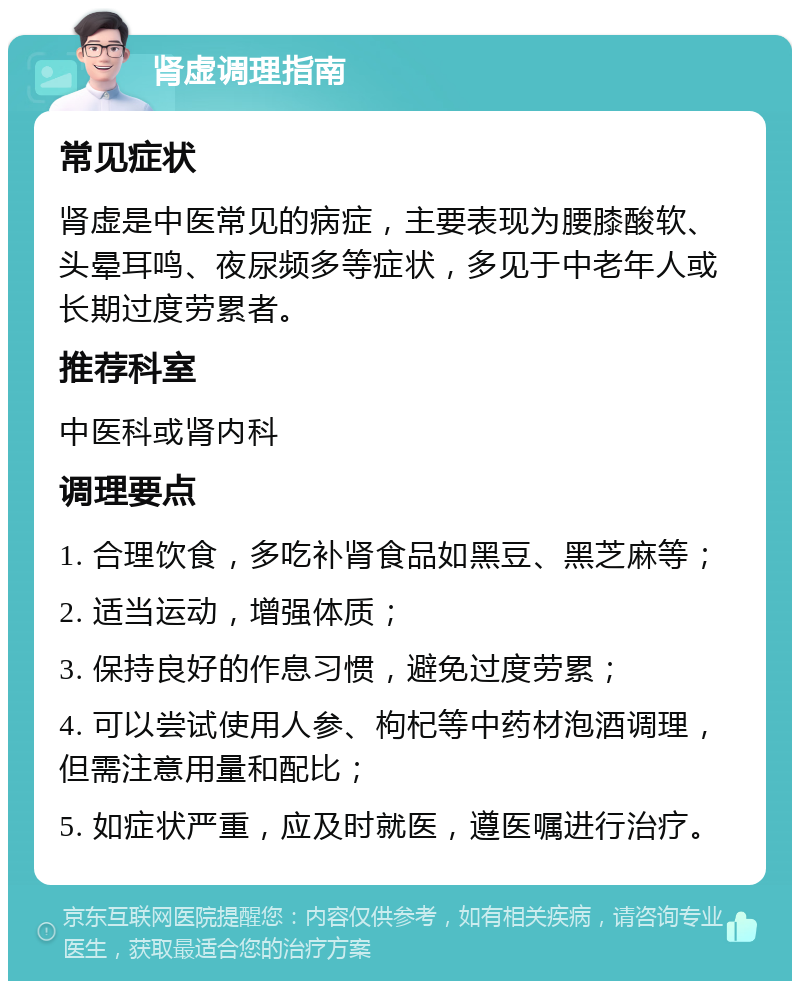 肾虚调理指南 常见症状 肾虚是中医常见的病症，主要表现为腰膝酸软、头晕耳鸣、夜尿频多等症状，多见于中老年人或长期过度劳累者。 推荐科室 中医科或肾内科 调理要点 1. 合理饮食，多吃补肾食品如黑豆、黑芝麻等； 2. 适当运动，增强体质； 3. 保持良好的作息习惯，避免过度劳累； 4. 可以尝试使用人参、枸杞等中药材泡酒调理，但需注意用量和配比； 5. 如症状严重，应及时就医，遵医嘱进行治疗。