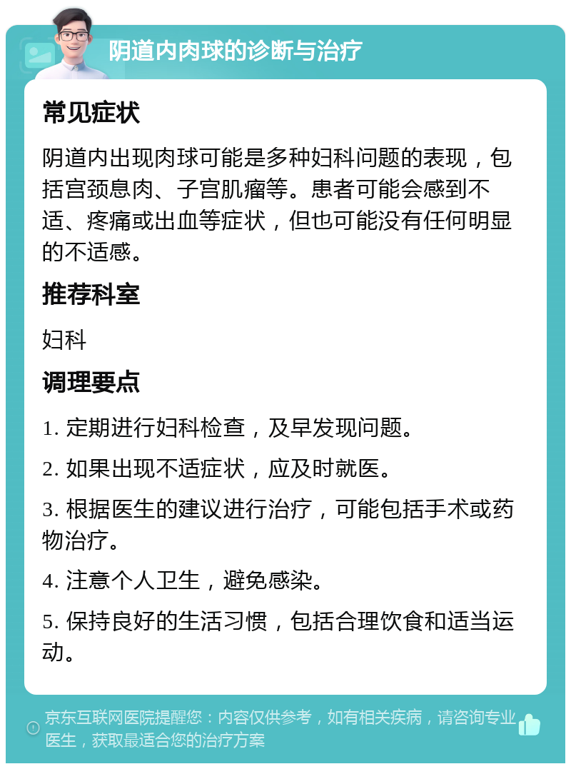 阴道内肉球的诊断与治疗 常见症状 阴道内出现肉球可能是多种妇科问题的表现，包括宫颈息肉、子宫肌瘤等。患者可能会感到不适、疼痛或出血等症状，但也可能没有任何明显的不适感。 推荐科室 妇科 调理要点 1. 定期进行妇科检查，及早发现问题。 2. 如果出现不适症状，应及时就医。 3. 根据医生的建议进行治疗，可能包括手术或药物治疗。 4. 注意个人卫生，避免感染。 5. 保持良好的生活习惯，包括合理饮食和适当运动。