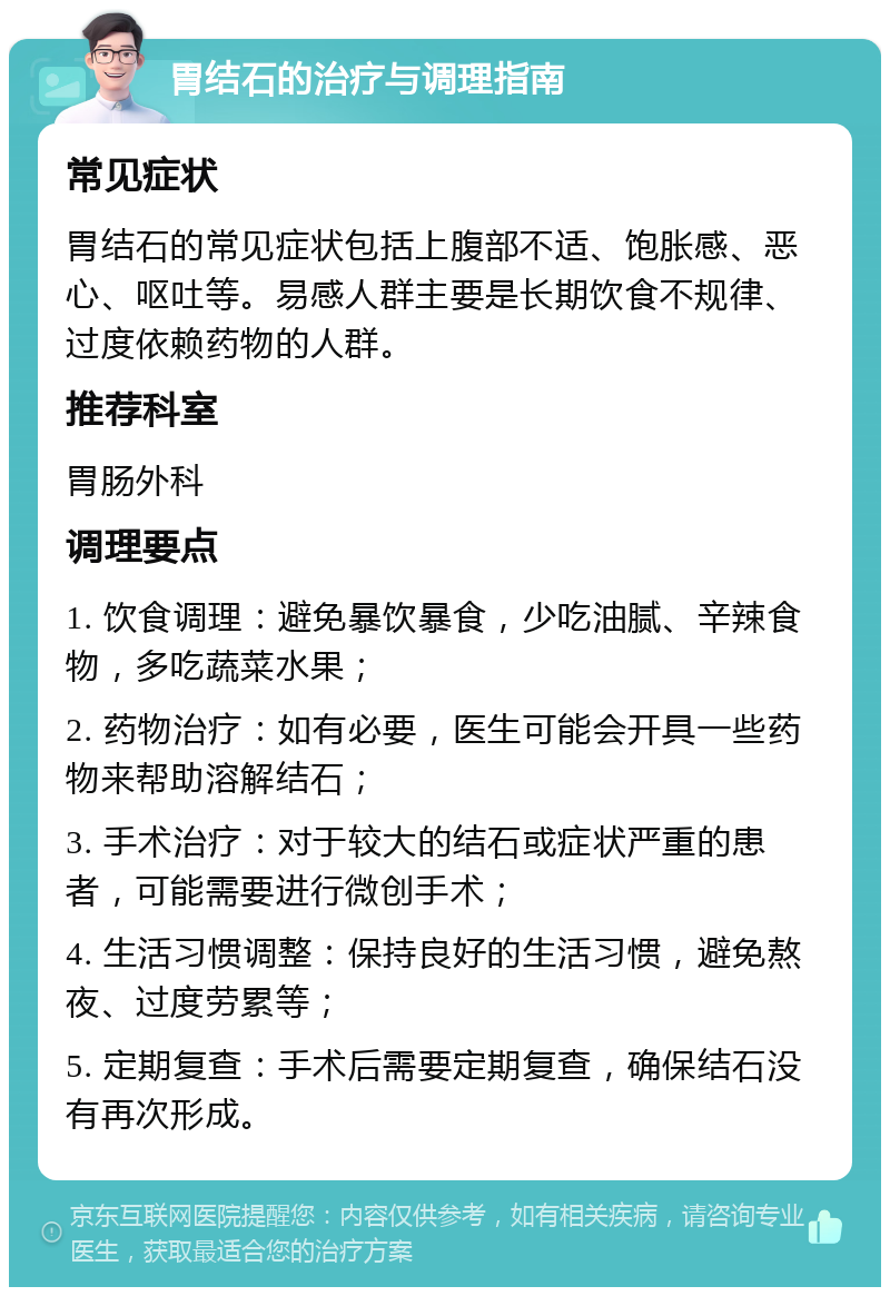 胃结石的治疗与调理指南 常见症状 胃结石的常见症状包括上腹部不适、饱胀感、恶心、呕吐等。易感人群主要是长期饮食不规律、过度依赖药物的人群。 推荐科室 胃肠外科 调理要点 1. 饮食调理：避免暴饮暴食，少吃油腻、辛辣食物，多吃蔬菜水果； 2. 药物治疗：如有必要，医生可能会开具一些药物来帮助溶解结石； 3. 手术治疗：对于较大的结石或症状严重的患者，可能需要进行微创手术； 4. 生活习惯调整：保持良好的生活习惯，避免熬夜、过度劳累等； 5. 定期复查：手术后需要定期复查，确保结石没有再次形成。