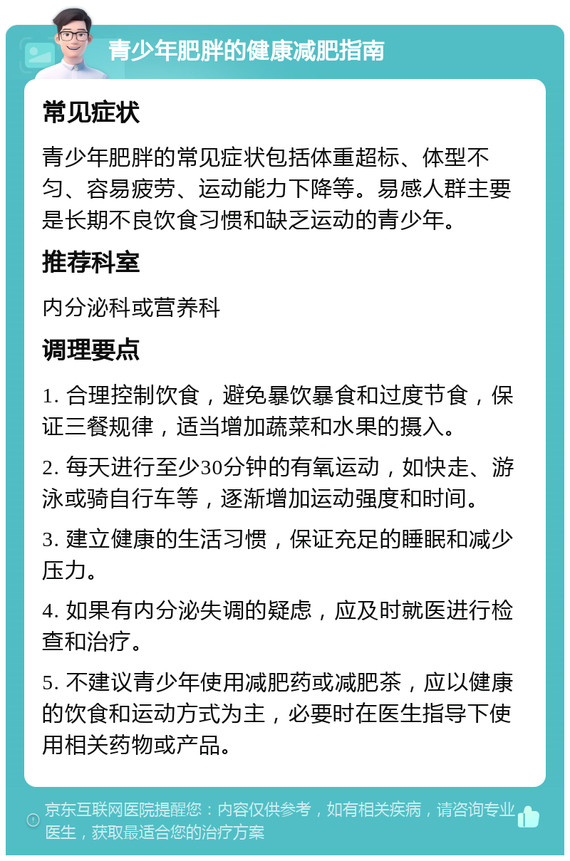 青少年肥胖的健康减肥指南 常见症状 青少年肥胖的常见症状包括体重超标、体型不匀、容易疲劳、运动能力下降等。易感人群主要是长期不良饮食习惯和缺乏运动的青少年。 推荐科室 内分泌科或营养科 调理要点 1. 合理控制饮食，避免暴饮暴食和过度节食，保证三餐规律，适当增加蔬菜和水果的摄入。 2. 每天进行至少30分钟的有氧运动，如快走、游泳或骑自行车等，逐渐增加运动强度和时间。 3. 建立健康的生活习惯，保证充足的睡眠和减少压力。 4. 如果有内分泌失调的疑虑，应及时就医进行检查和治疗。 5. 不建议青少年使用减肥药或减肥茶，应以健康的饮食和运动方式为主，必要时在医生指导下使用相关药物或产品。