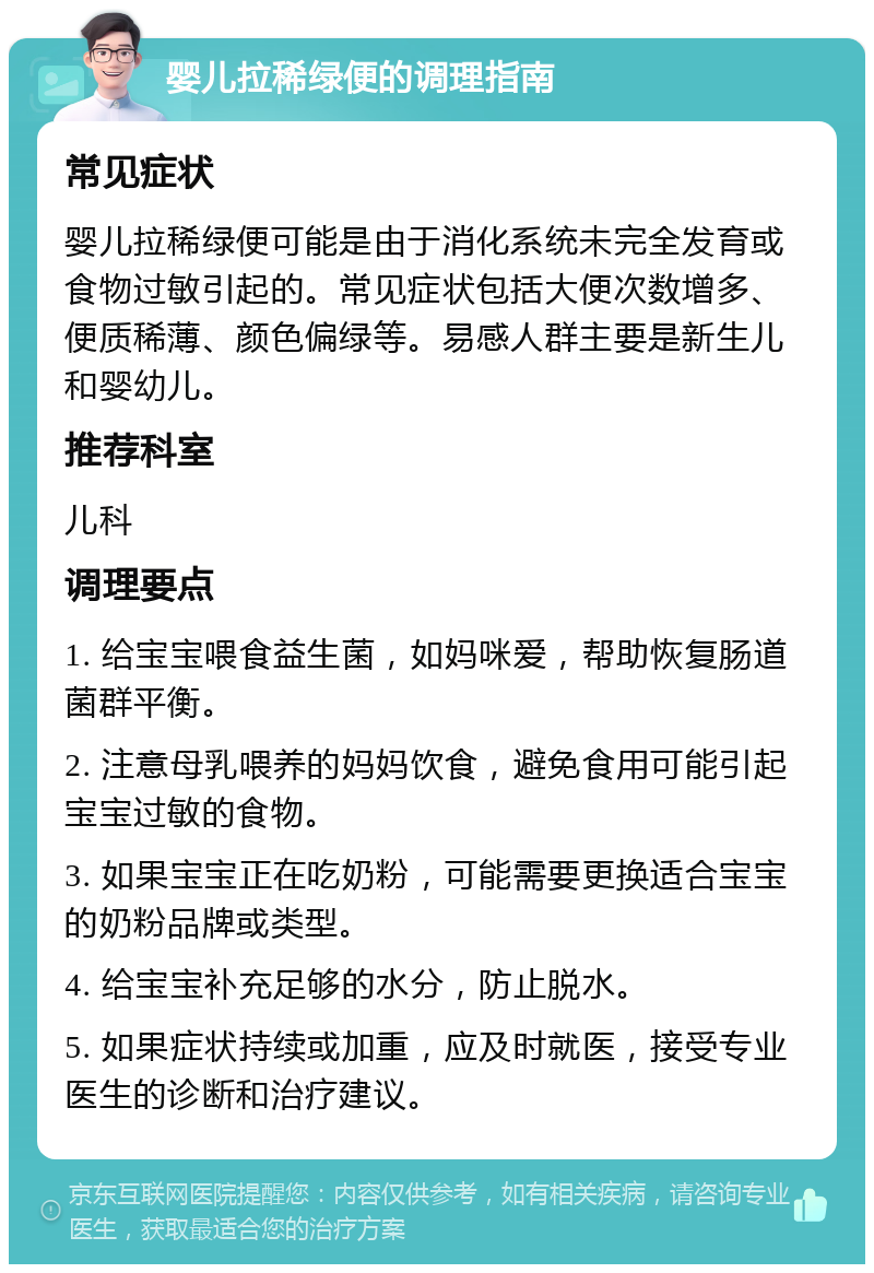 婴儿拉稀绿便的调理指南 常见症状 婴儿拉稀绿便可能是由于消化系统未完全发育或食物过敏引起的。常见症状包括大便次数增多、便质稀薄、颜色偏绿等。易感人群主要是新生儿和婴幼儿。 推荐科室 儿科 调理要点 1. 给宝宝喂食益生菌，如妈咪爱，帮助恢复肠道菌群平衡。 2. 注意母乳喂养的妈妈饮食，避免食用可能引起宝宝过敏的食物。 3. 如果宝宝正在吃奶粉，可能需要更换适合宝宝的奶粉品牌或类型。 4. 给宝宝补充足够的水分，防止脱水。 5. 如果症状持续或加重，应及时就医，接受专业医生的诊断和治疗建议。