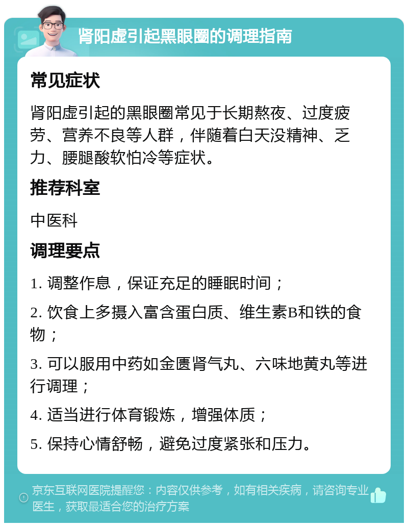 肾阳虚引起黑眼圈的调理指南 常见症状 肾阳虚引起的黑眼圈常见于长期熬夜、过度疲劳、营养不良等人群，伴随着白天没精神、乏力、腰腿酸软怕冷等症状。 推荐科室 中医科 调理要点 1. 调整作息，保证充足的睡眠时间； 2. 饮食上多摄入富含蛋白质、维生素B和铁的食物； 3. 可以服用中药如金匮肾气丸、六味地黄丸等进行调理； 4. 适当进行体育锻炼，增强体质； 5. 保持心情舒畅，避免过度紧张和压力。