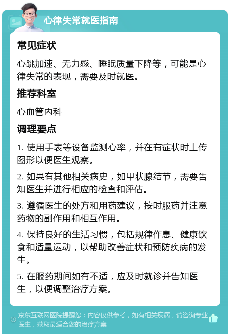 心律失常就医指南 常见症状 心跳加速、无力感、睡眠质量下降等，可能是心律失常的表现，需要及时就医。 推荐科室 心血管内科 调理要点 1. 使用手表等设备监测心率，并在有症状时上传图形以便医生观察。 2. 如果有其他相关病史，如甲状腺结节，需要告知医生并进行相应的检查和评估。 3. 遵循医生的处方和用药建议，按时服药并注意药物的副作用和相互作用。 4. 保持良好的生活习惯，包括规律作息、健康饮食和适量运动，以帮助改善症状和预防疾病的发生。 5. 在服药期间如有不适，应及时就诊并告知医生，以便调整治疗方案。