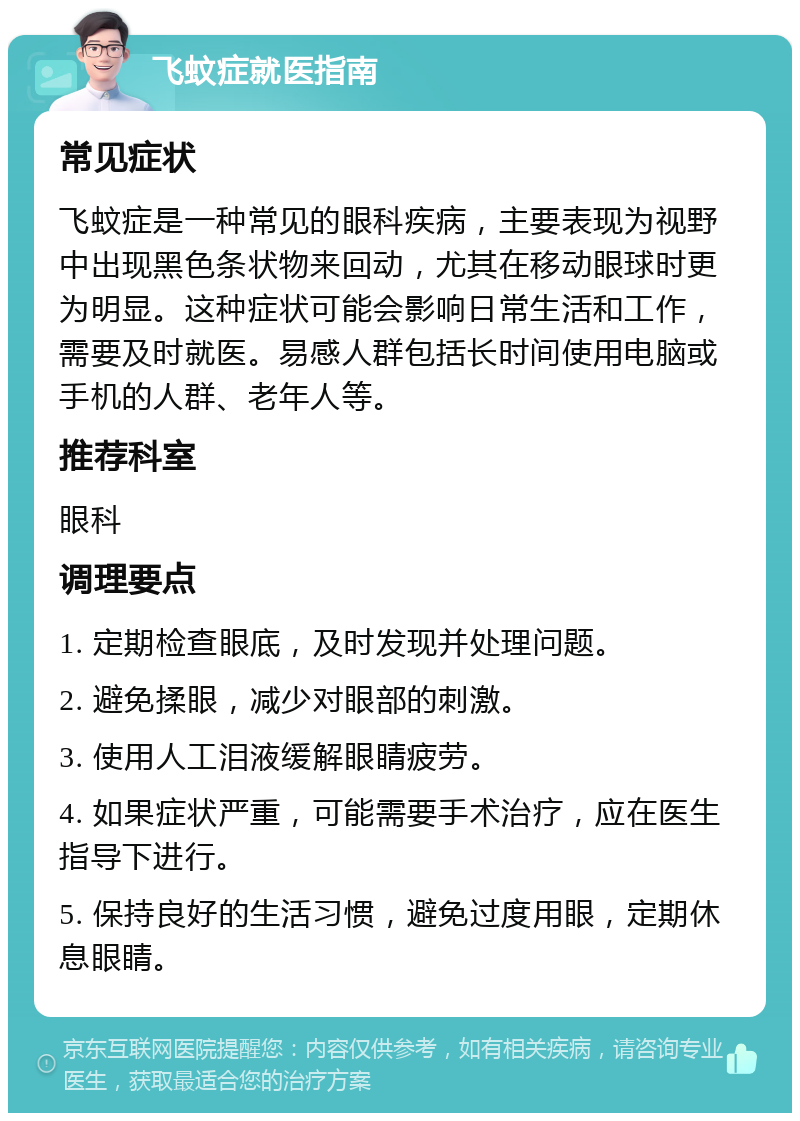 飞蚊症就医指南 常见症状 飞蚊症是一种常见的眼科疾病，主要表现为视野中出现黑色条状物来回动，尤其在移动眼球时更为明显。这种症状可能会影响日常生活和工作，需要及时就医。易感人群包括长时间使用电脑或手机的人群、老年人等。 推荐科室 眼科 调理要点 1. 定期检查眼底，及时发现并处理问题。 2. 避免揉眼，减少对眼部的刺激。 3. 使用人工泪液缓解眼睛疲劳。 4. 如果症状严重，可能需要手术治疗，应在医生指导下进行。 5. 保持良好的生活习惯，避免过度用眼，定期休息眼睛。