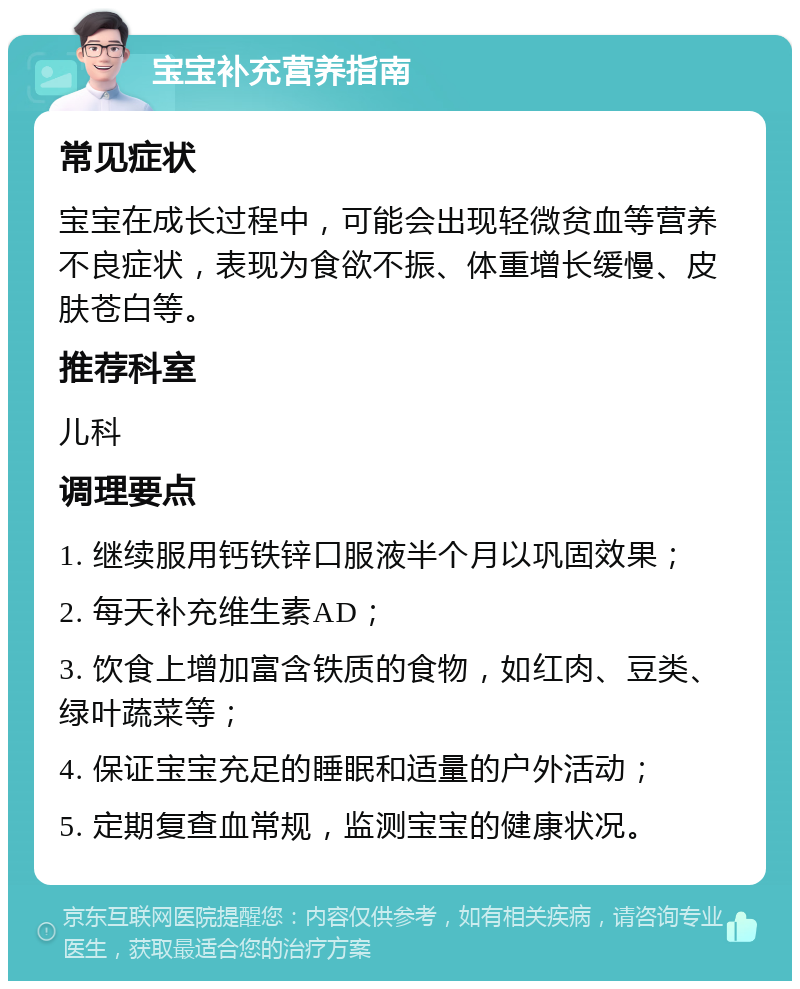 宝宝补充营养指南 常见症状 宝宝在成长过程中，可能会出现轻微贫血等营养不良症状，表现为食欲不振、体重增长缓慢、皮肤苍白等。 推荐科室 儿科 调理要点 1. 继续服用钙铁锌口服液半个月以巩固效果； 2. 每天补充维生素AD； 3. 饮食上增加富含铁质的食物，如红肉、豆类、绿叶蔬菜等； 4. 保证宝宝充足的睡眠和适量的户外活动； 5. 定期复查血常规，监测宝宝的健康状况。