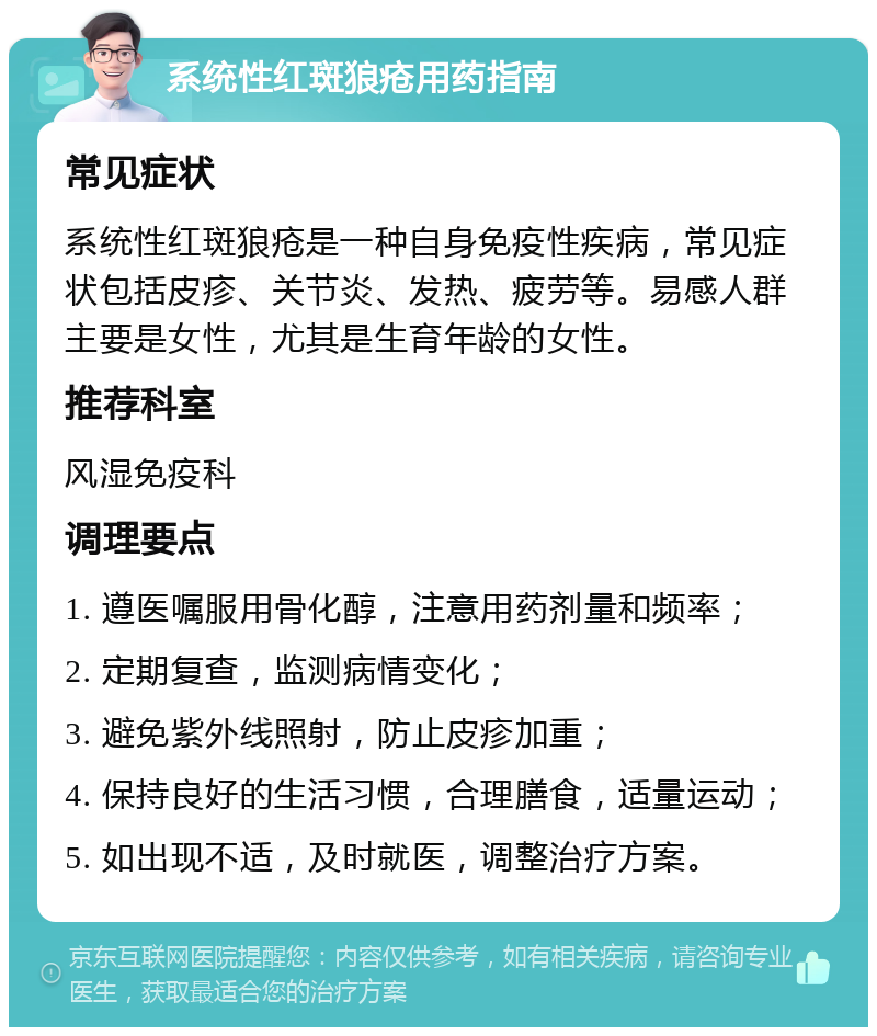 系统性红斑狼疮用药指南 常见症状 系统性红斑狼疮是一种自身免疫性疾病，常见症状包括皮疹、关节炎、发热、疲劳等。易感人群主要是女性，尤其是生育年龄的女性。 推荐科室 风湿免疫科 调理要点 1. 遵医嘱服用骨化醇，注意用药剂量和频率； 2. 定期复查，监测病情变化； 3. 避免紫外线照射，防止皮疹加重； 4. 保持良好的生活习惯，合理膳食，适量运动； 5. 如出现不适，及时就医，调整治疗方案。