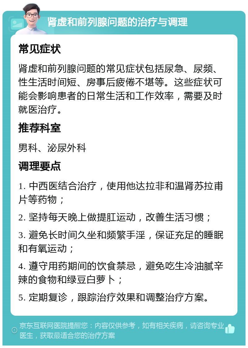 肾虚和前列腺问题的治疗与调理 常见症状 肾虚和前列腺问题的常见症状包括尿急、尿频、性生活时间短、房事后疲倦不堪等。这些症状可能会影响患者的日常生活和工作效率，需要及时就医治疗。 推荐科室 男科、泌尿外科 调理要点 1. 中西医结合治疗，使用他达拉非和温肾苏拉甫片等药物； 2. 坚持每天晚上做提肛运动，改善生活习惯； 3. 避免长时间久坐和频繁手淫，保证充足的睡眠和有氧运动； 4. 遵守用药期间的饮食禁忌，避免吃生冷油腻辛辣的食物和绿豆白萝卜； 5. 定期复诊，跟踪治疗效果和调整治疗方案。