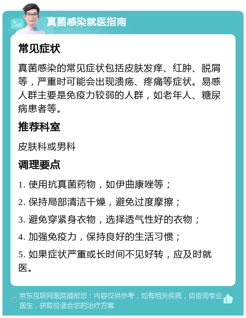 真菌感染就医指南 常见症状 真菌感染的常见症状包括皮肤发痒、红肿、脱屑等，严重时可能会出现溃疡、疼痛等症状。易感人群主要是免疫力较弱的人群，如老年人、糖尿病患者等。 推荐科室 皮肤科或男科 调理要点 1. 使用抗真菌药物，如伊曲康唑等； 2. 保持局部清洁干燥，避免过度摩擦； 3. 避免穿紧身衣物，选择透气性好的衣物； 4. 加强免疫力，保持良好的生活习惯； 5. 如果症状严重或长时间不见好转，应及时就医。