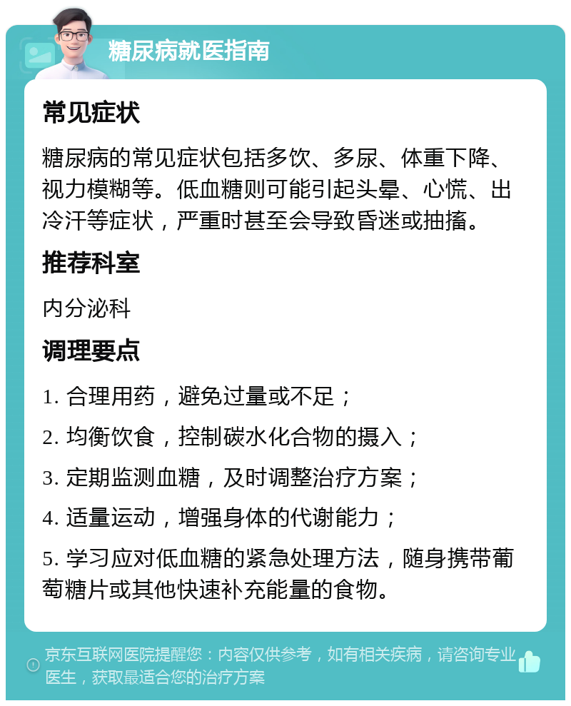 糖尿病就医指南 常见症状 糖尿病的常见症状包括多饮、多尿、体重下降、视力模糊等。低血糖则可能引起头晕、心慌、出冷汗等症状，严重时甚至会导致昏迷或抽搐。 推荐科室 内分泌科 调理要点 1. 合理用药，避免过量或不足； 2. 均衡饮食，控制碳水化合物的摄入； 3. 定期监测血糖，及时调整治疗方案； 4. 适量运动，增强身体的代谢能力； 5. 学习应对低血糖的紧急处理方法，随身携带葡萄糖片或其他快速补充能量的食物。