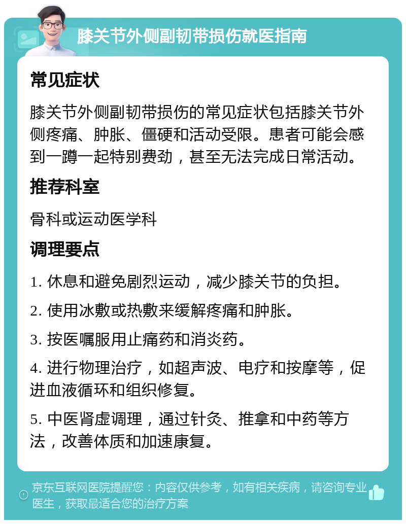 膝关节外侧副韧带损伤就医指南 常见症状 膝关节外侧副韧带损伤的常见症状包括膝关节外侧疼痛、肿胀、僵硬和活动受限。患者可能会感到一蹲一起特别费劲，甚至无法完成日常活动。 推荐科室 骨科或运动医学科 调理要点 1. 休息和避免剧烈运动，减少膝关节的负担。 2. 使用冰敷或热敷来缓解疼痛和肿胀。 3. 按医嘱服用止痛药和消炎药。 4. 进行物理治疗，如超声波、电疗和按摩等，促进血液循环和组织修复。 5. 中医肾虚调理，通过针灸、推拿和中药等方法，改善体质和加速康复。