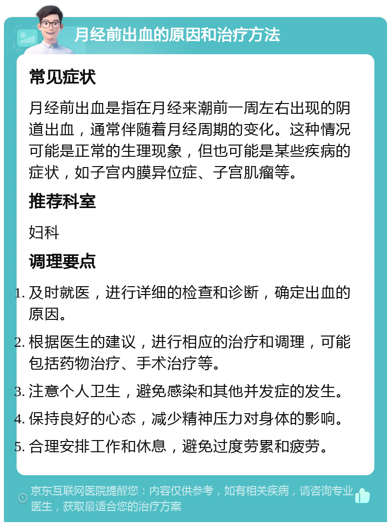 月经前出血的原因和治疗方法 常见症状 月经前出血是指在月经来潮前一周左右出现的阴道出血，通常伴随着月经周期的变化。这种情况可能是正常的生理现象，但也可能是某些疾病的症状，如子宫内膜异位症、子宫肌瘤等。 推荐科室 妇科 调理要点 及时就医，进行详细的检查和诊断，确定出血的原因。 根据医生的建议，进行相应的治疗和调理，可能包括药物治疗、手术治疗等。 注意个人卫生，避免感染和其他并发症的发生。 保持良好的心态，减少精神压力对身体的影响。 合理安排工作和休息，避免过度劳累和疲劳。