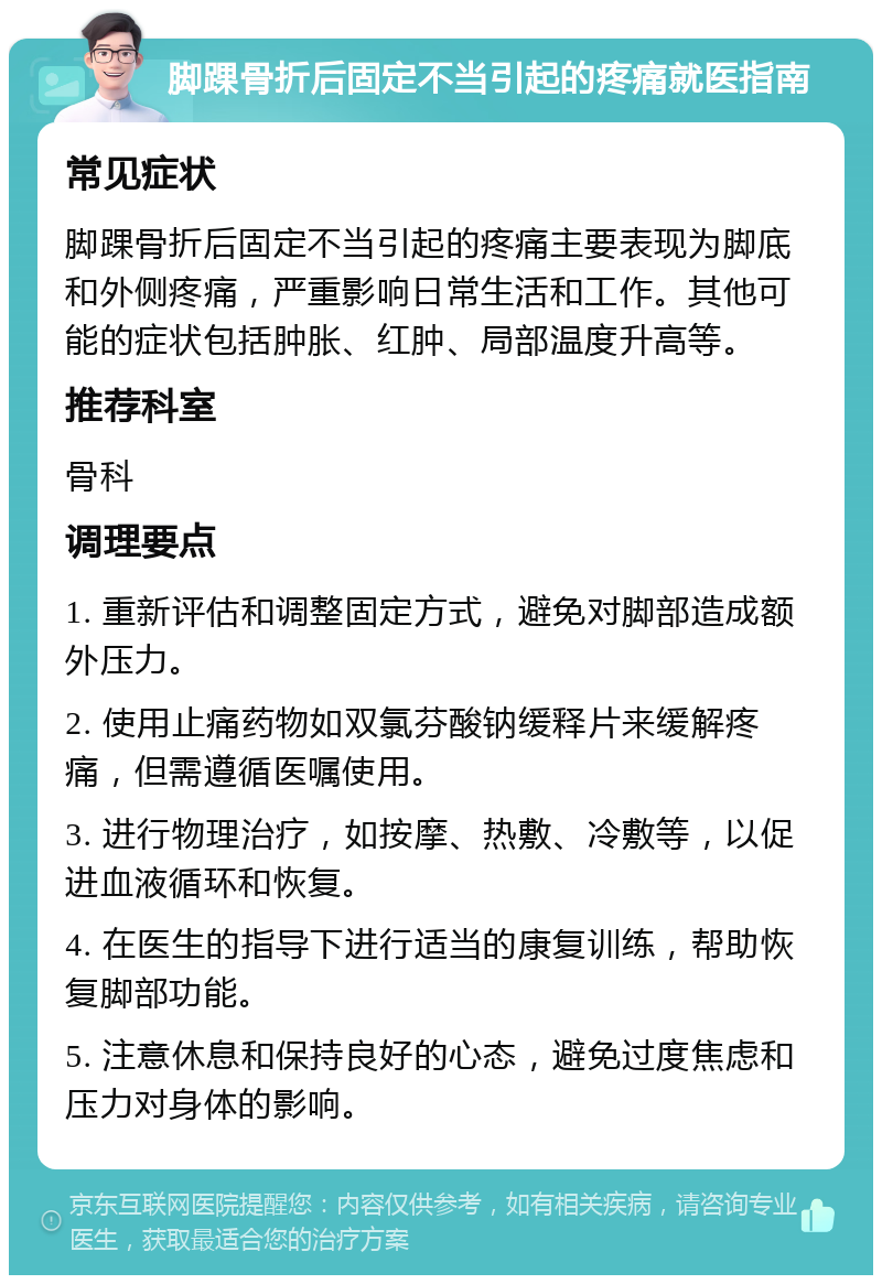 脚踝骨折后固定不当引起的疼痛就医指南 常见症状 脚踝骨折后固定不当引起的疼痛主要表现为脚底和外侧疼痛，严重影响日常生活和工作。其他可能的症状包括肿胀、红肿、局部温度升高等。 推荐科室 骨科 调理要点 1. 重新评估和调整固定方式，避免对脚部造成额外压力。 2. 使用止痛药物如双氯芬酸钠缓释片来缓解疼痛，但需遵循医嘱使用。 3. 进行物理治疗，如按摩、热敷、冷敷等，以促进血液循环和恢复。 4. 在医生的指导下进行适当的康复训练，帮助恢复脚部功能。 5. 注意休息和保持良好的心态，避免过度焦虑和压力对身体的影响。