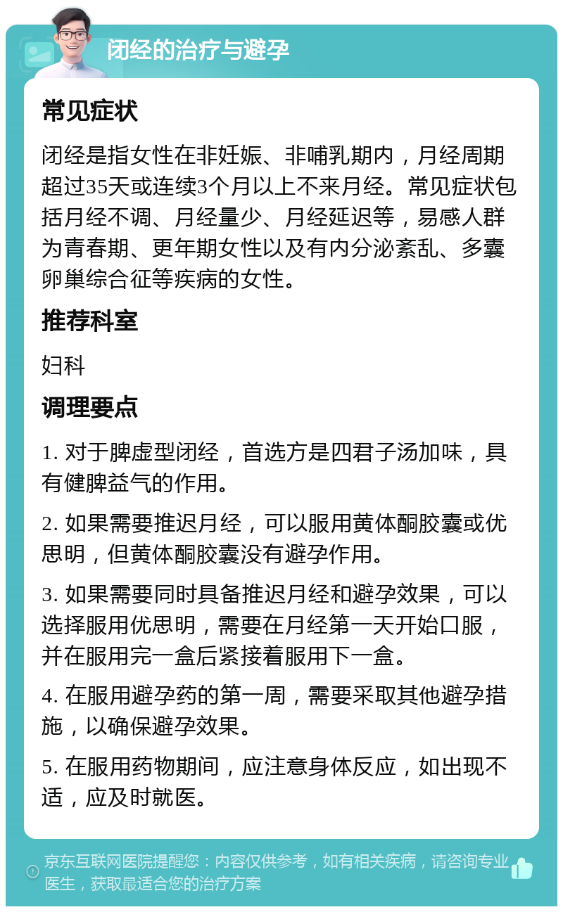 闭经的治疗与避孕 常见症状 闭经是指女性在非妊娠、非哺乳期内，月经周期超过35天或连续3个月以上不来月经。常见症状包括月经不调、月经量少、月经延迟等，易感人群为青春期、更年期女性以及有内分泌紊乱、多囊卵巢综合征等疾病的女性。 推荐科室 妇科 调理要点 1. 对于脾虚型闭经，首选方是四君子汤加味，具有健脾益气的作用。 2. 如果需要推迟月经，可以服用黄体酮胶囊或优思明，但黄体酮胶囊没有避孕作用。 3. 如果需要同时具备推迟月经和避孕效果，可以选择服用优思明，需要在月经第一天开始口服，并在服用完一盒后紧接着服用下一盒。 4. 在服用避孕药的第一周，需要采取其他避孕措施，以确保避孕效果。 5. 在服用药物期间，应注意身体反应，如出现不适，应及时就医。