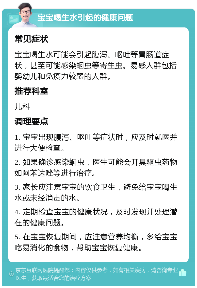 宝宝喝生水引起的健康问题 常见症状 宝宝喝生水可能会引起腹泻、呕吐等胃肠道症状，甚至可能感染蛔虫等寄生虫。易感人群包括婴幼儿和免疫力较弱的人群。 推荐科室 儿科 调理要点 1. 宝宝出现腹泻、呕吐等症状时，应及时就医并进行大便检查。 2. 如果确诊感染蛔虫，医生可能会开具驱虫药物如阿苯达唑等进行治疗。 3. 家长应注意宝宝的饮食卫生，避免给宝宝喝生水或未经消毒的水。 4. 定期检查宝宝的健康状况，及时发现并处理潜在的健康问题。 5. 在宝宝恢复期间，应注意营养均衡，多给宝宝吃易消化的食物，帮助宝宝恢复健康。