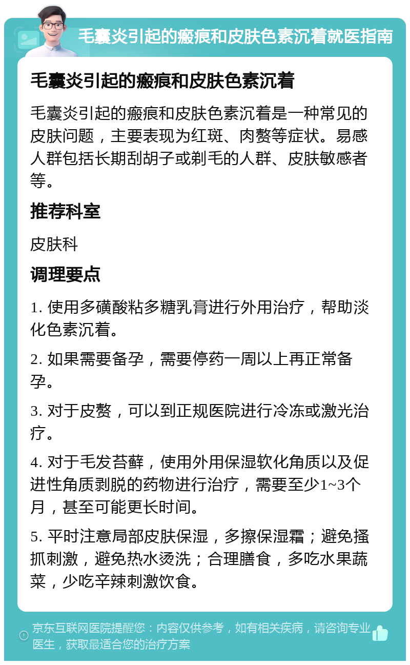 毛囊炎引起的瘢痕和皮肤色素沉着就医指南 毛囊炎引起的瘢痕和皮肤色素沉着 毛囊炎引起的瘢痕和皮肤色素沉着是一种常见的皮肤问题，主要表现为红斑、肉赘等症状。易感人群包括长期刮胡子或剃毛的人群、皮肤敏感者等。 推荐科室 皮肤科 调理要点 1. 使用多磺酸粘多糖乳膏进行外用治疗，帮助淡化色素沉着。 2. 如果需要备孕，需要停药一周以上再正常备孕。 3. 对于皮赘，可以到正规医院进行冷冻或激光治疗。 4. 对于毛发苔藓，使用外用保湿软化角质以及促进性角质剥脱的药物进行治疗，需要至少1~3个月，甚至可能更长时间。 5. 平时注意局部皮肤保湿，多擦保湿霜；避免搔抓刺激，避免热水烫洗；合理膳食，多吃水果蔬菜，少吃辛辣刺激饮食。