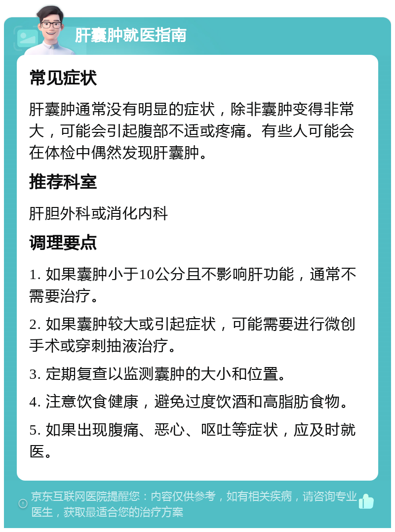 肝囊肿就医指南 常见症状 肝囊肿通常没有明显的症状，除非囊肿变得非常大，可能会引起腹部不适或疼痛。有些人可能会在体检中偶然发现肝囊肿。 推荐科室 肝胆外科或消化内科 调理要点 1. 如果囊肿小于10公分且不影响肝功能，通常不需要治疗。 2. 如果囊肿较大或引起症状，可能需要进行微创手术或穿刺抽液治疗。 3. 定期复查以监测囊肿的大小和位置。 4. 注意饮食健康，避免过度饮酒和高脂肪食物。 5. 如果出现腹痛、恶心、呕吐等症状，应及时就医。