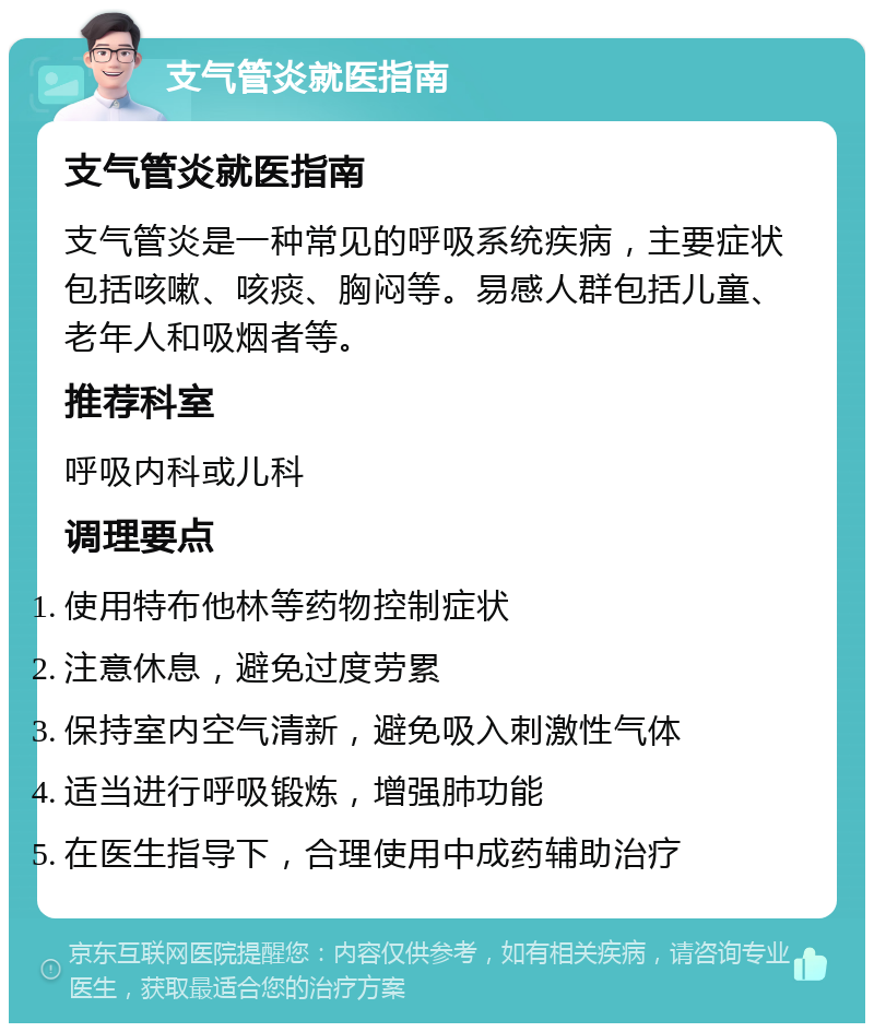 支气管炎就医指南 支气管炎就医指南 支气管炎是一种常见的呼吸系统疾病，主要症状包括咳嗽、咳痰、胸闷等。易感人群包括儿童、老年人和吸烟者等。 推荐科室 呼吸内科或儿科 调理要点 使用特布他林等药物控制症状 注意休息，避免过度劳累 保持室内空气清新，避免吸入刺激性气体 适当进行呼吸锻炼，增强肺功能 在医生指导下，合理使用中成药辅助治疗